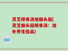 灵芝排骨汤加猴头菇(灵芝猴头菇排骨汤：滋补养生佳品)