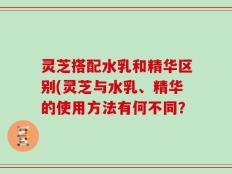 灵芝搭配水乳和精华区别(灵芝与水乳、精华的使用方法有何不同？