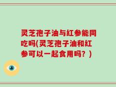 灵芝孢子油与红参能同吃吗(灵芝孢子油和红参可以一起食用吗？)