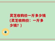 灵芝收购价一斤多少钱(灵芝收购价：一斤多少钱？)