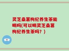 灵芝桑葚枸杞养生茶能喝吗(可以喝灵芝桑葚枸杞养生茶吗？)