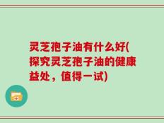 灵芝孢子油有什么好(探究灵芝孢子油的健康益处，值得一试)