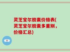 灵芝宝尔胶囊价格表(灵芝宝尔胶囊多重别，价格汇总)