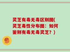 灵芝有毒无毒区别图(灵芝毒性分布图：如何鉴别有毒无毒灵芝？)