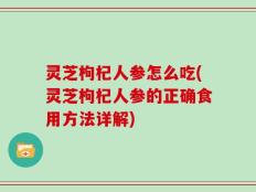 灵芝枸杞人参怎么吃(灵芝枸杞人参的正确食用方法详解)
