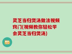 灵芝当归煲汤做法视频窍门(视频教你轻松学会灵芝当归煲汤)