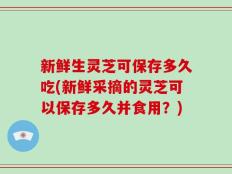 新鲜生灵芝可保存多久吃(新鲜采摘的灵芝可以保存多久并食用？)