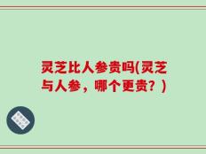 灵芝比人参贵吗(灵芝与人参，哪个更贵？)