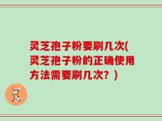 灵芝孢子粉要刷几次(灵芝孢子粉的正确使用方法需要刷几次？)