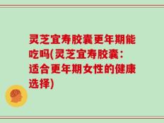 灵芝宜寿胶囊更年期能吃吗(灵芝宜寿胶囊：适合更年期女性的健康选择)