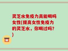 灵芝水免疫力高能喝吗女性(提高女性免疫力的灵芝水，你喝过吗？)