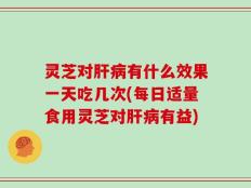 灵芝对肝病有什么效果一天吃几次(每日适量食用灵芝对肝病有益)