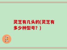 灵芝有几头的(灵芝有多少种型号？)
