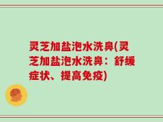 灵芝加盐泡水洗鼻(灵芝加盐泡水洗鼻：舒缓症状、提高免疫)