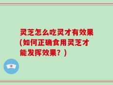 灵芝怎么吃灵才有效果(如何正确食用灵芝才能发挥效果？)