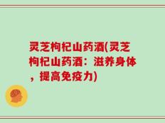 灵芝枸杞山药酒(灵芝枸杞山药酒：滋养身体，提高免疫力)