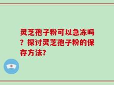 灵芝孢子粉可以急冻吗？探讨灵芝孢子粉的保存方法？