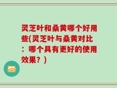 灵芝叶和桑黄哪个好用些(灵芝叶与桑黄对比：哪个具有更好的使用效果？)