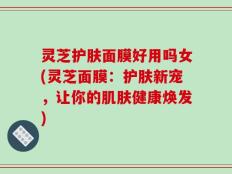 灵芝护肤面膜好用吗女(灵芝面膜：护肤新宠，让你的肌肤健康焕发)