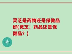 灵芝是药物还是保健品好(灵芝：药品还是保健品？)