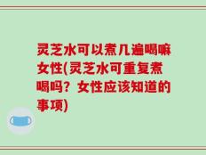 灵芝水可以煮几遍喝嘛女性(灵芝水可重复煮喝吗？女性应该知道的事项)