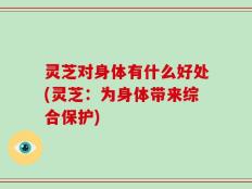 灵芝对身体有什么好处(灵芝：为身体带来综合保护)