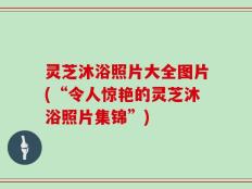 灵芝沐浴照片大全图片(“令人惊艳的灵芝沐浴照片集锦”)
