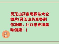 灵芝山药蜜枣做法大全图片(灵芝山药蜜枣制作攻略，让口感更加美味健康！)