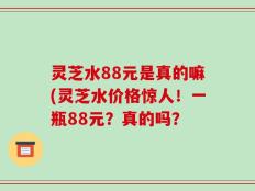 灵芝水88元是真的嘛(灵芝水价格惊人！一瓶88元？真的吗？