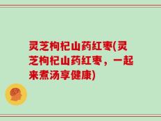 灵芝枸杞山药红枣(灵芝枸杞山药红枣，一起来煮汤享健康)