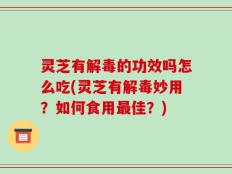 灵芝有解毒的功效吗怎么吃(灵芝有解毒妙用？如何食用最佳？)