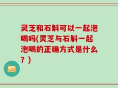 灵芝和石斛可以一起泡喝吗(灵芝与石斛一起泡喝的正确方式是什么？)