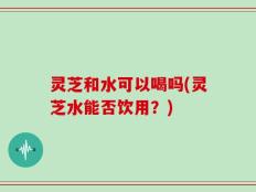 灵芝和水可以喝吗(灵芝水能否饮用？)