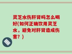 灵芝水伤肝肾吗怎么喝好(如何正确饮用灵芝水，避免对肝肾造成伤害？)