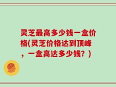 灵芝最高多少钱一盒价格(灵芝价格达到顶峰，一盒高达多少钱？)
