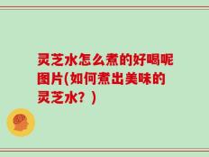 灵芝水怎么煮的好喝呢图片(如何煮出美味的灵芝水？)
