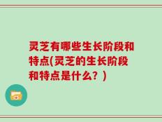 灵芝有哪些生长阶段和特点(灵芝的生长阶段和特点是什么？)