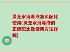灵芝水消毒液怎么配比使用(灵芝水消毒液的正确配比及使用方法详解)