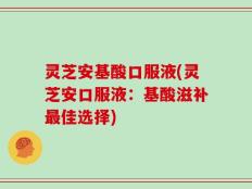 灵芝安基酸口服液(灵芝安口服液：基酸滋补最佳选择)