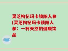 灵芝枸杞玛卡锁阳人参(灵芝枸杞玛卡锁阳人参：一杯天然的健康饮品