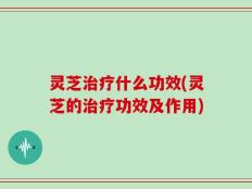 灵芝治疗什么功效(灵芝的治疗功效及作用)