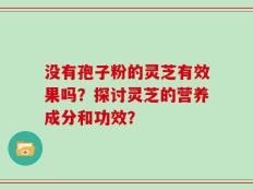 没有孢子粉的灵芝有效果吗？探讨灵芝的营养成分和功效？