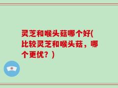 灵芝和喉头菇哪个好(比较灵芝和喉头菇，哪个更优？)