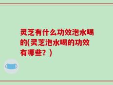 灵芝有什么功效泡水喝的(灵芝泡水喝的功效有哪些？)