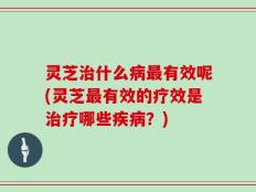 灵芝治什么病最有效呢(灵芝最有效的疗效是治疗哪些疾病？)