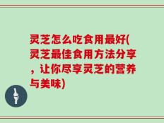 灵芝怎么吃食用最好(灵芝最佳食用方法分享，让你尽享灵芝的营养与美味)