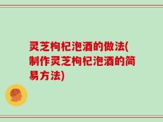 灵芝枸杞泡酒的做法(制作灵芝枸杞泡酒的简易方法)