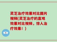 灵芝治疗效果对比图片视频(灵芝治疗的直观效果对比视频，惊人治疗效果！)