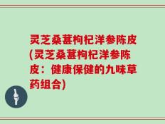 灵芝桑葚枸杞洋参陈皮(灵芝桑葚枸杞洋参陈皮：健康保健的九味草药组合)