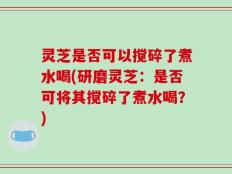 灵芝是否可以搅碎了煮水喝(研磨灵芝：是否可将其搅碎了煮水喝？)
